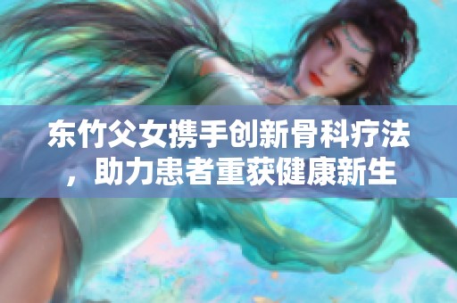 东竹父女携手创新骨科疗法，助力患者重获健康新生