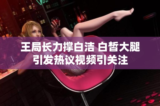 王局长力撑白洁 白皙大腿引发热议视频引关注