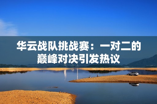 华云战队挑战赛：一对二的巅峰对决引发热议