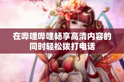 在哔哩哔哩畅享高清内容的同时轻松拨打电话