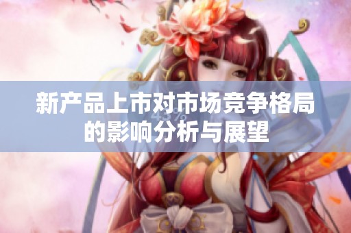 新产品上市对市场竞争格局的影响分析与展望