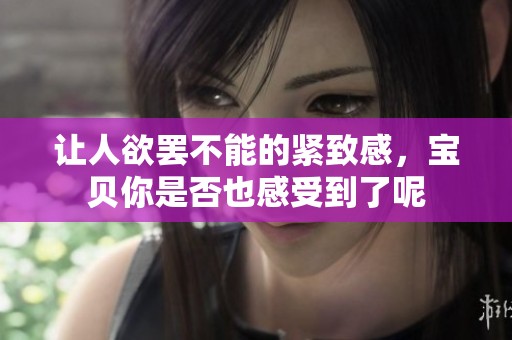 让人欲罢不能的紧致感，宝贝你是否也感受到了呢