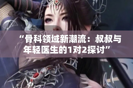 “骨科领域新潮流：叔叔与年轻医生的1对2探讨”