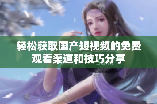 轻松获取国产短视频的免费观看渠道和技巧分享