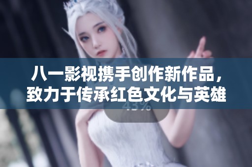 八一影视携手创作新作品，致力于传承红色文化与英雄精神