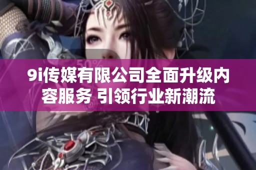 9i传媒有限公司全面升级内容服务 引领行业新潮流