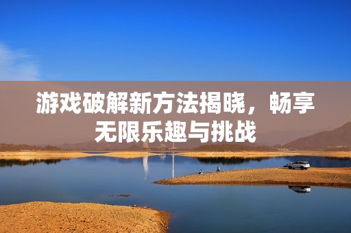游戏破解新方法揭晓，畅享无限乐趣与挑战