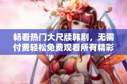 畅看热门大尺牍韩剧，无需付费轻松免费观看所有精彩剧集