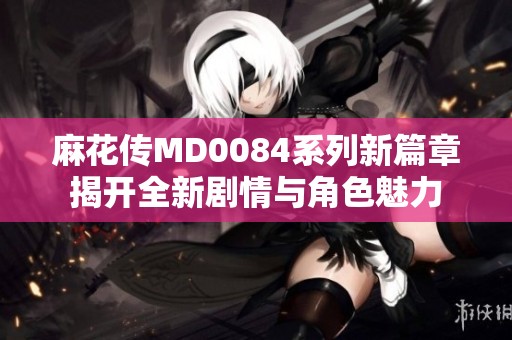 麻花传MD0084系列新篇章揭开全新剧情与角色魅力