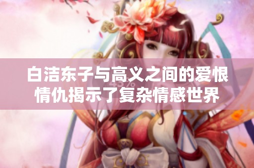 白洁东子与高义之间的爱恨情仇揭示了复杂情感世界