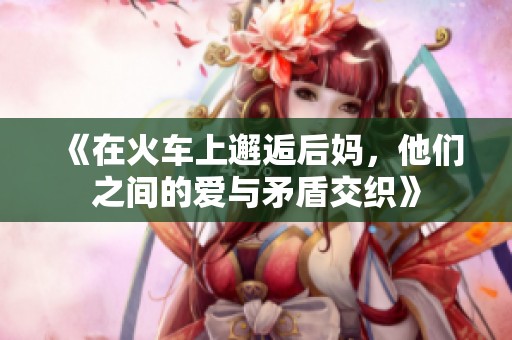 《在火车上邂逅后妈，他们之间的爱与矛盾交织》