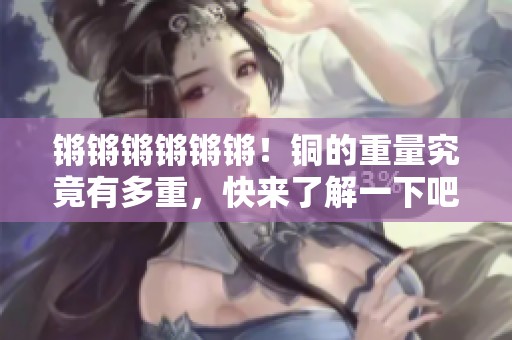 锵锵锵锵锵锵！铜的重量究竟有多重，快来了解一下吧