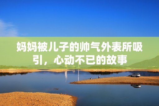 妈妈被儿子的帅气外表所吸引，心动不已的故事