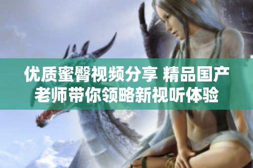优质蜜臀视频分享 精品国产老师带你领略新视听体验