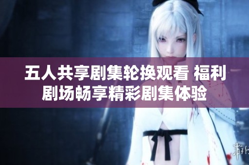 五人共享剧集轮换观看 福利剧场畅享精彩剧集体验