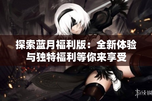 探索蓝月福利版：全新体验与独特福利等你来享受