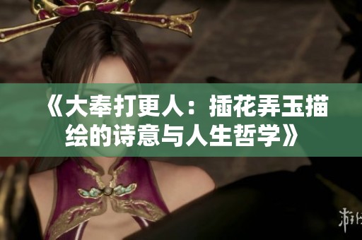 《大奉打更人：插花弄玉描绘的诗意与人生哲学》