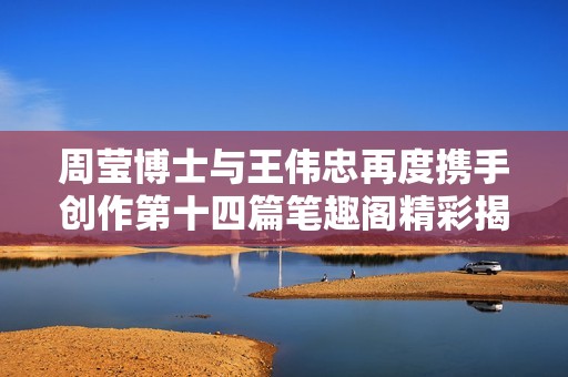 周莹博士与王伟忠再度携手创作第十四篇笔趣阁精彩揭晓