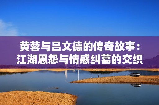 黄蓉与吕文德的传奇故事：江湖恩怨与情感纠葛的交织
