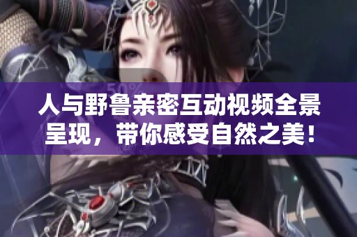 人与野鲁亲密互动视频全景呈现，带你感受自然之美！