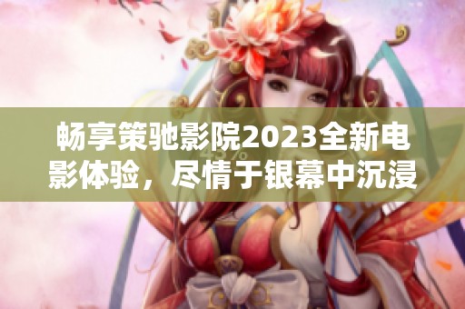畅享策驰影院2023全新电影体验，尽情于银幕中沉浸吧
