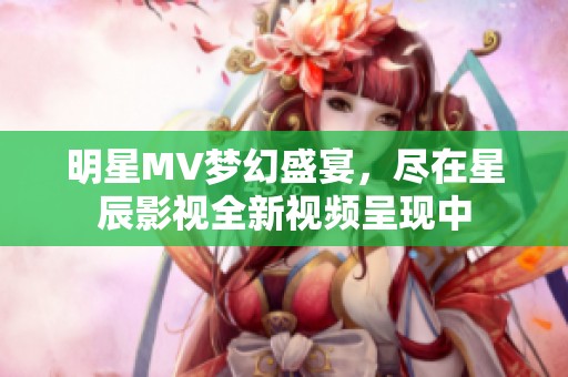 明星MV梦幻盛宴，尽在星辰影视全新视频呈现中