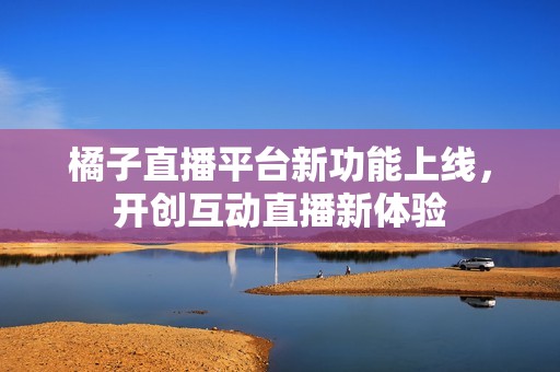 橘子直播平台新功能上线，开创互动直播新体验