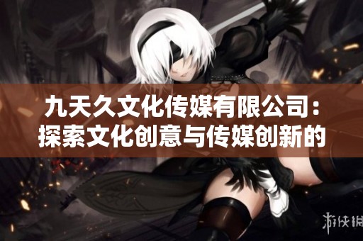 九天久文化传媒有限公司：探索文化创意与传媒创新的无限可能