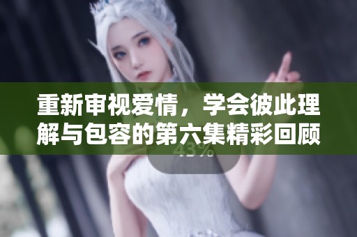 重新审视爱情，学会彼此理解与包容的第六集精彩回顾