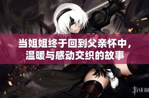 当姐姐终于回到父亲怀中，温暖与感动交织的故事