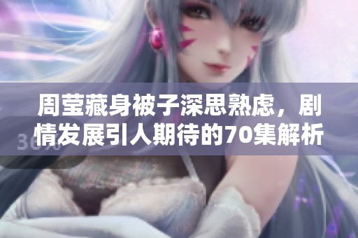 周莹藏身被子深思熟虑，剧情发展引人期待的70集解析