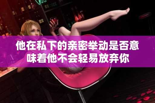 他在私下的亲密举动是否意味着他不会轻易放弃你