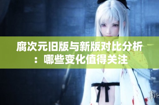 腐次元旧版与新版对比分析：哪些变化值得关注