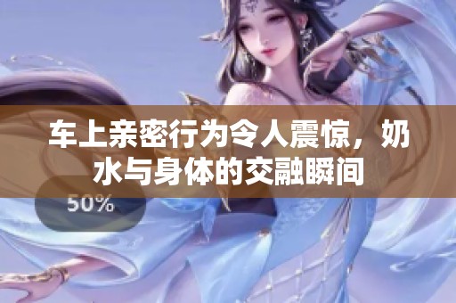 车上亲密行为令人震惊，奶水与身体的交融瞬间