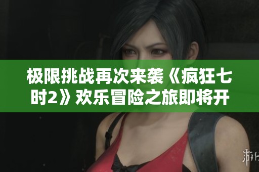 极限挑战再次来袭《疯狂七时2》欢乐冒险之旅即将开启
