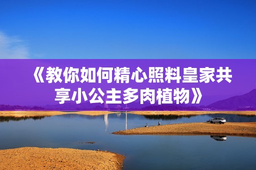 《教你如何精心照料皇家共享小公主多肉植物》