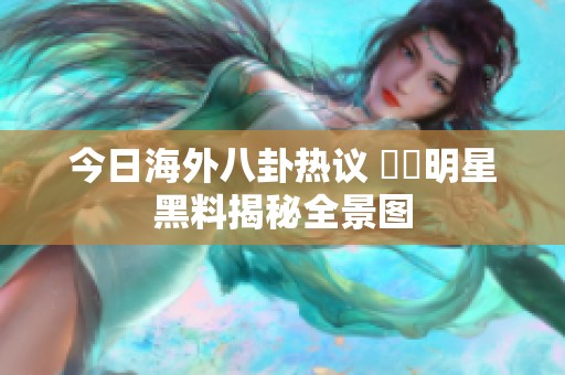 今日海外八卦热议 當紅明星黑料揭秘全景图
