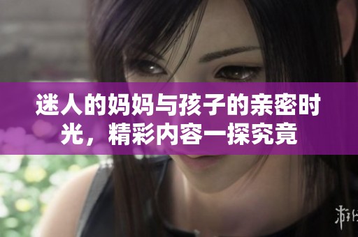 迷人的妈妈与孩子的亲密时光，精彩内容一探究竟