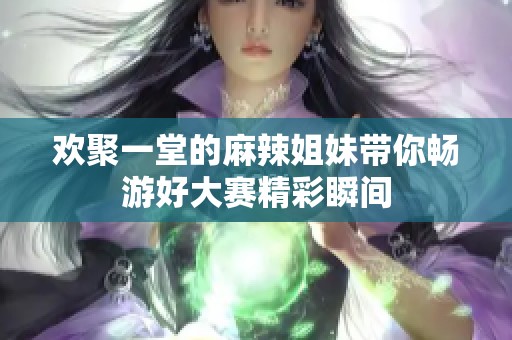 欢聚一堂的麻辣姐妹带你畅游好大赛精彩瞬间