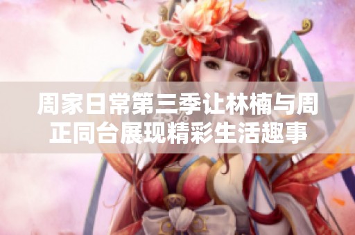 周家日常第三季让林楠与周正同台展现精彩生活趣事