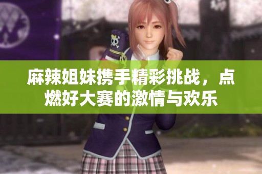 麻辣姐妹携手精彩挑战，点燃好大赛的激情与欢乐