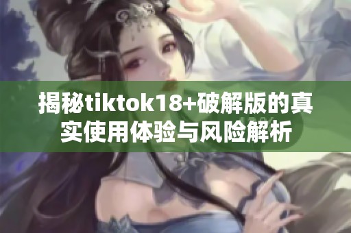 揭秘tiktok18+破解版的真实使用体验与风险解析