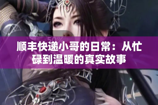 顺丰快递小哥的日常：从忙碌到温暖的真实故事