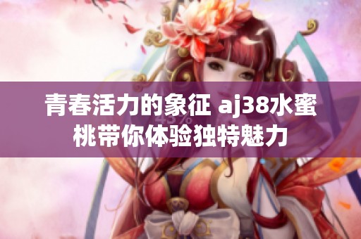 青春活力的象征 aj38水蜜桃带你体验独特魅力