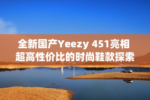 全新国产Yeezy 451亮相 超高性价比的时尚鞋款探索