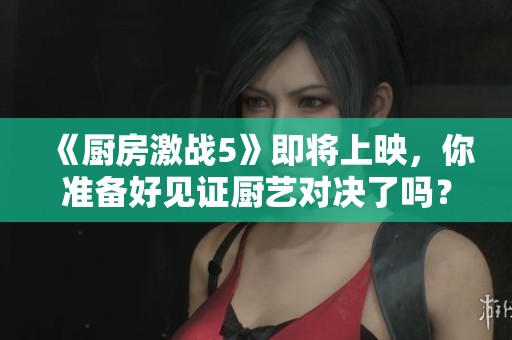 《厨房激战5》即将上映，你准备好见证厨艺对决了吗？
