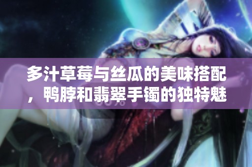 多汁草莓与丝瓜的美味搭配，鸭脖和翡翠手镯的独特魅力