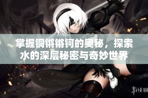 掌握铜锵锵钶的奥秘，探索水的深层秘密与奇妙世界