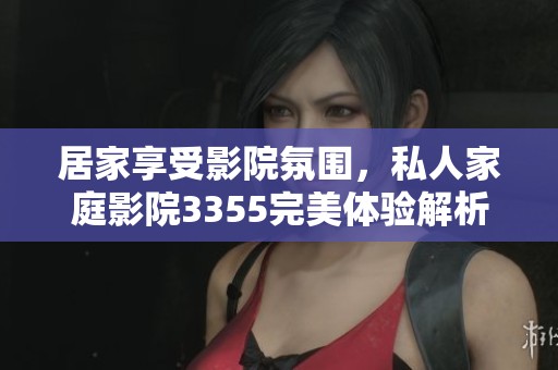 居家享受影院氛围，私人家庭影院3355完美体验解析