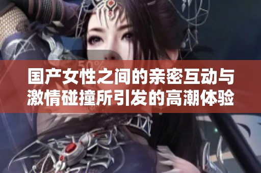 国产女性之间的亲密互动与激情碰撞所引发的高潮体验